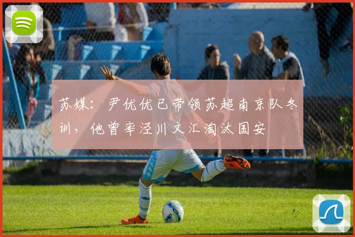 苏媒：尹优优已带领苏超南京队冬训，他曾率泾川文汇淘汰国安