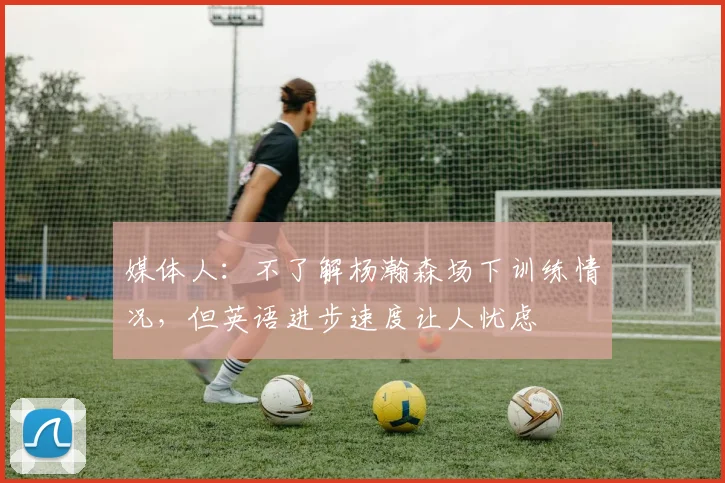 媒体人：不了解杨瀚森场下训练情况，但英语进步速度让人忧虑